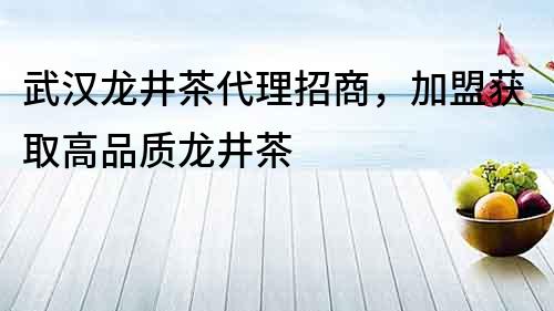 武汉龙井茶代理招商，加盟获取高品质龙井茶