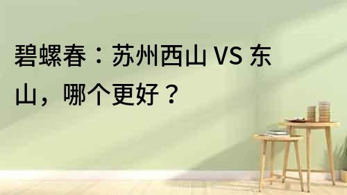 碧螺春：苏州西山 VS 东山，哪个更好？