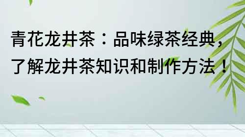 青花龙井茶：品味绿茶经典，了解龙井茶知识和制作方法！