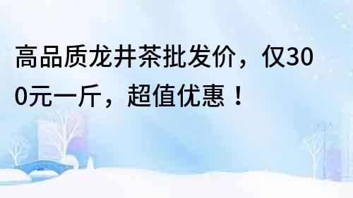 高品质龙井茶批发价，仅300元一斤，超值优惠！