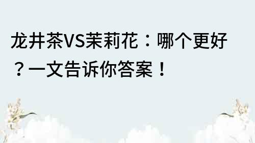 龙井茶VS茉莉花：哪个更好？一文告诉你答案！