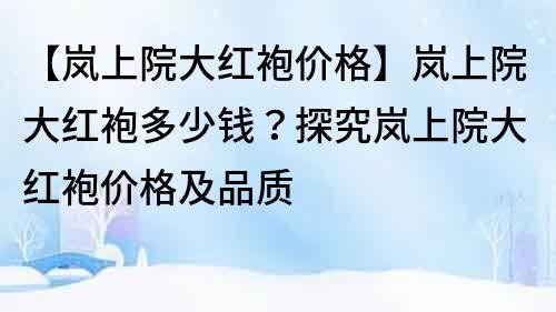 【岚上院大红袍价格】岚上院大红袍多少钱？探究岚上院大红袍价格及品质