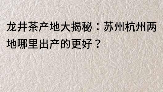 龙井茶产地大揭秘：苏州杭州两地哪里出产的更好？