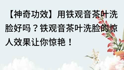 【神奇功效】用铁观音茶叶洗脸好吗？铁观音茶叶洗脸的惊人效果让你惊艳！