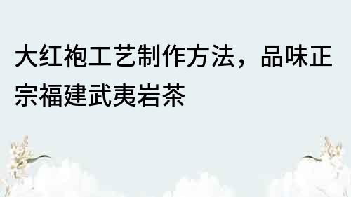 大红袍工艺制作方法，品味正宗福建武夷岩茶