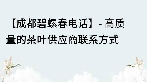 【成都碧螺春电话】- 高质量的茶叶供应商联系方式