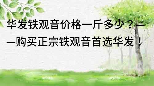 华发铁观音价格一斤多少？——购买正宗铁观音首选华发！