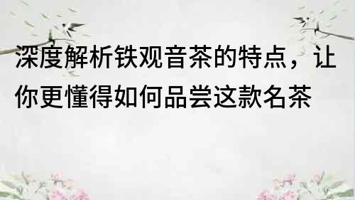 深度解析铁观音茶的特点，让你更懂得如何品尝这款名茶