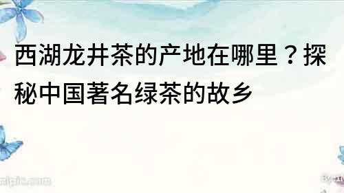 西湖龙井茶的产地在哪里？探秘中国著名绿茶的故乡