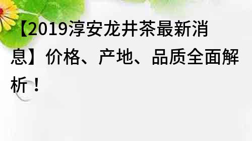 【2019淳安龙井茶最新消息】价格、产地、品质全面解析！