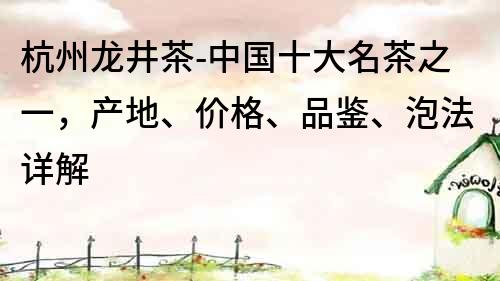 杭州龙井茶-中国十大名茶之一，产地、价格、品鉴、泡法详解