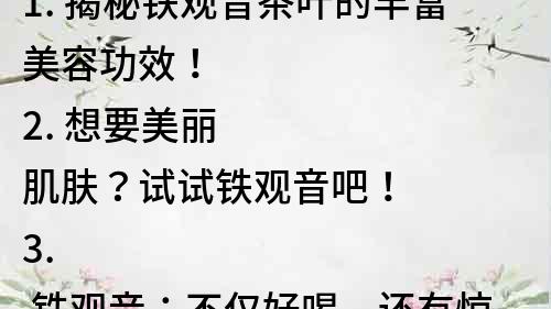 1. 揭秘铁观音茶叶的丰富美容功效！
2. 想要美丽肌肤？试试铁观音吧！
3. 铁观音：不仅好喝，还有惊人的美容功效！
4. 超强美容功效！铁观音是护肤必备品！
5. 神奇的铁观音茶，让你轻松拥有美丽肌肤！
6. 从内到外美丽养护，铁观音茶的美容秘密！
7. 铁观音茶的美容功效，你知道多少？
8. 铁观音茶：美丽肌肤的秘密武器！
9. 保持年轻美丽，铁观音茶是你的好帮手！
10. 铁观音茶：让你不再为肌肤问题发愁！