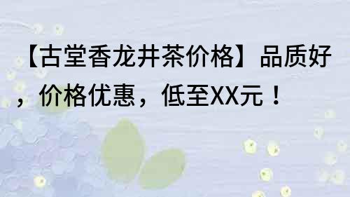 【古堂香龙井茶价格】品质好，价格优惠，低至XX元！