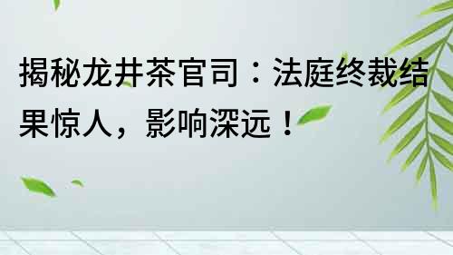 揭秘龙井茶官司：法庭终裁结果惊人，影响深远！