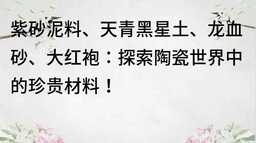 紫砂泥料、天青黑星土、龙血砂、大红袍：探索陶瓷世界中的珍贵材料！