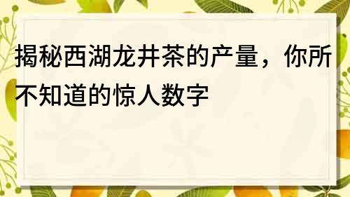 揭秘西湖龙井茶的产量，你所不知道的惊人数字