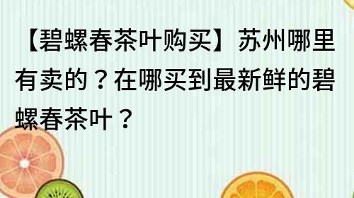 【碧螺春茶叶购买】苏州哪里有卖的？在哪买到最新鲜的碧螺春茶叶？