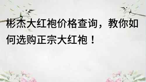 彬杰大红袍价格查询，教你如何选购正宗大红袍！