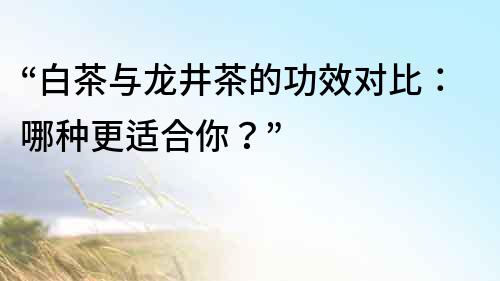 “白茶与龙井茶的功效对比：哪种更适合你？”