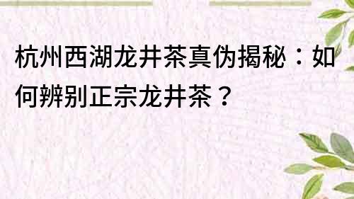 杭州西湖龙井茶真伪揭秘：如何辨别正宗龙井茶？