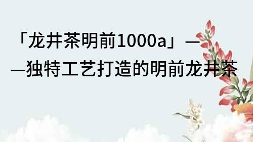 「龙井茶明前1000a」——独特工艺打造的明前龙井茶