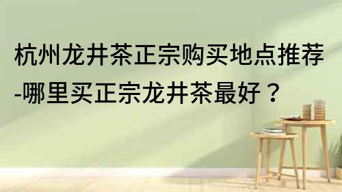 杭州龙井茶正宗购买地点推荐-哪里买正宗龙井茶最好？