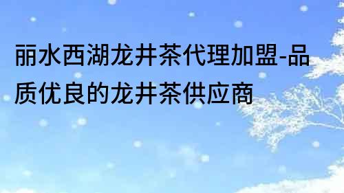 丽水西湖龙井茶代理加盟-品质优良的龙井茶供应商