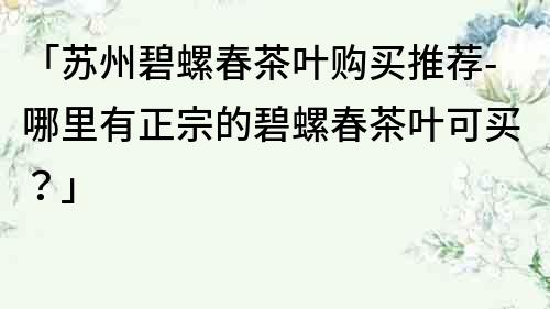 「苏州碧螺春茶叶购买推荐-哪里有正宗的碧螺春茶叶可买？」