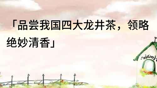 「品尝我国四大龙井茶，领略绝妙清香」