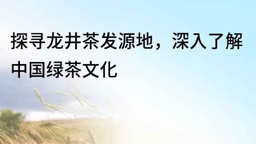 探寻龙井茶发源地，深入了解中国绿茶文化