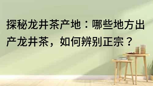 探秘龙井茶产地：哪些地方出产龙井茶，如何辨别正宗？