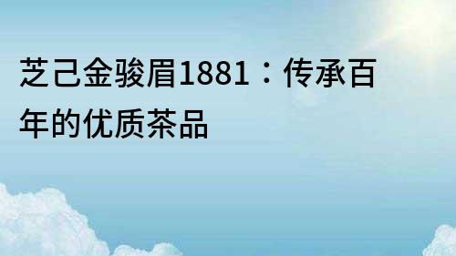 芝己金骏眉1881：传承百年的优质茶品