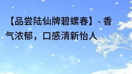 【品尝陆仙牌碧螺春】- 香气浓郁，口感清新怡人