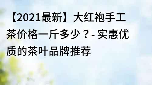 【2021最新】大红袍手工茶价格一斤多少？- 实惠优质的茶叶品牌推荐