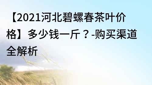 【2021河北碧螺春茶叶价格】多少钱一斤？-购买渠道全解析