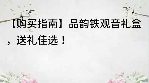 【购买指南】品韵铁观音礼盒，送礼佳选！