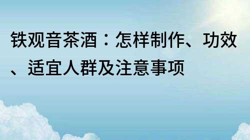 铁观音茶酒：怎样制作、功效、适宜人群及注意事项