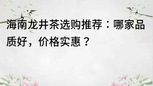 海南龙井茶选购推荐：哪家品质好，价格实惠？