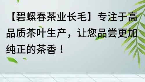 【碧螺春茶业长毛】专注于高品质茶叶生产，让您品尝更加纯正的茶香！