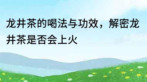 龙井茶的喝法与功效，解密龙井茶是否会上火