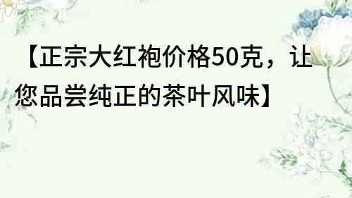 【正宗大红袍价格50克，让您品尝纯正的茶叶风味】