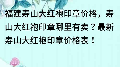 福建寿山大红袍印章价格，寿山大红袍印章哪里有卖？最新寿山大红袍印章价格表！