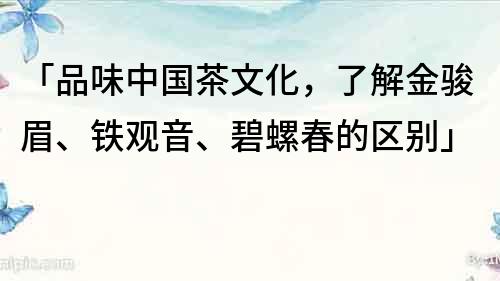 「品味中国茶文化，了解金骏眉、铁观音、碧螺春的区别」