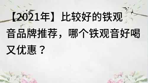 【2021年】比较好的铁观音品牌推荐，哪个铁观音好喝又优惠？