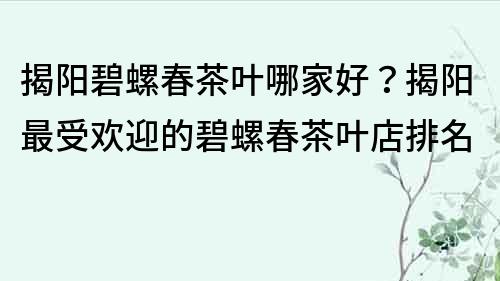 揭阳碧螺春茶叶哪家好？揭阳最受欢迎的碧螺春茶叶店排名