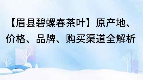 【眉县碧螺春茶叶】原产地、价格、品牌、购买渠道全解析