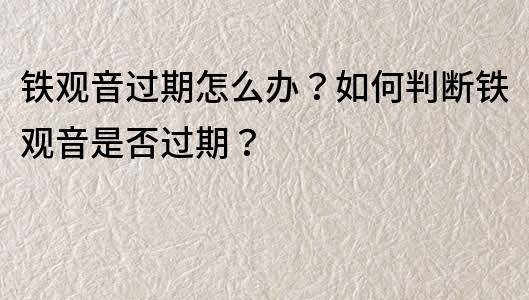 铁观音过期怎么办？如何判断铁观音是否过期？