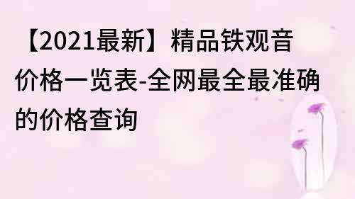 【2021最新】精品铁观音价格一览表-全网最全最准确的价格查询