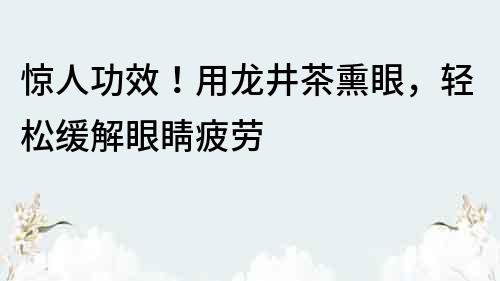 惊人功效！用龙井茶熏眼，轻松缓解眼睛疲劳