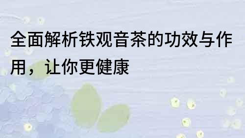 全面解析铁观音茶的功效与作用，让你更健康